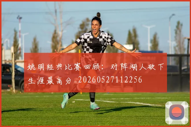 姚明经典比赛回顾：对阵湖人砍下生涯最高分_20260527112256