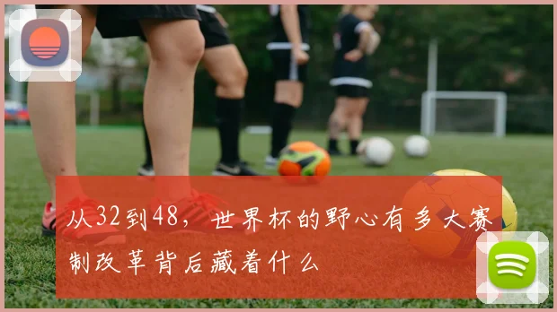 从32到48,世界杯的野心有多大赛制改革背后藏着什么