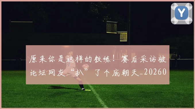 原来你是这样的教练！赛后采访被论坛网友“扒”了个底朝天_20260704175014