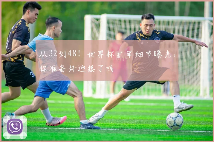 从32到48！世界杯扩军细节曝光，你准备好迎接了吗