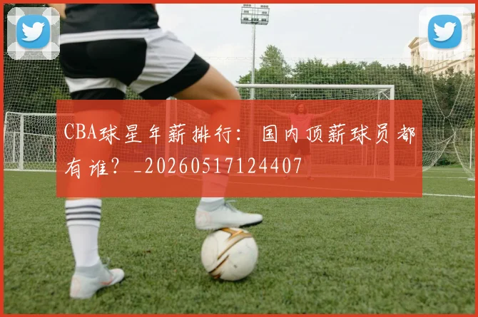 CBA球星年薪排行:国内顶薪球员都有谁?_20260517124407