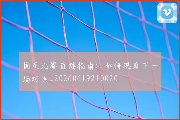 国足比赛直播指南：如何观看下一场对决_20260619210020