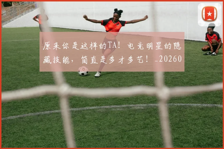 原来你是这样的TA！电竞明星的隐藏技能，简直是多才多艺！_20260704175012