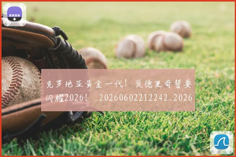 克罗地亚黄金一代!莫德里奇誓要闪耀2026!_20260602212242_20260704171007