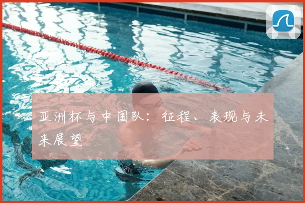 亚洲杯与中国队:征程、表现与未来展望