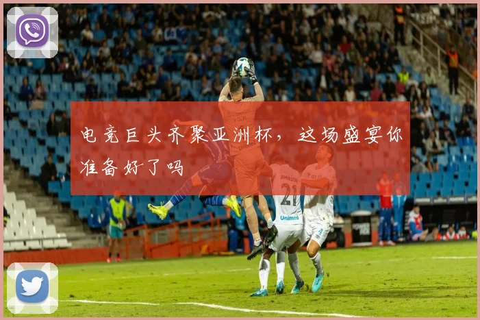 电竞巨头齐聚亚洲杯,这场盛宴你准备好了吗
