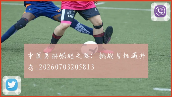 中国男排崛起之路：挑战与机遇并存_20260703205813