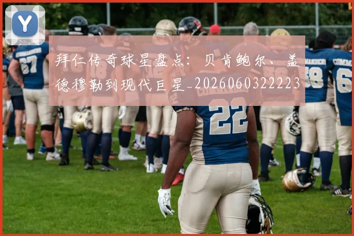 拜仁传奇球星盘点：贝肯鲍尔、盖德穆勒到现代巨星_20260603222236