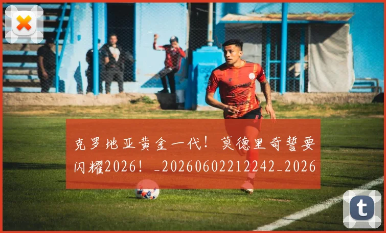 克罗地亚黄金一代!莫德里奇誓要闪耀2026!_20260602212242_20260704171007