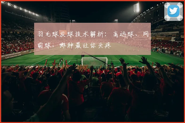 羽毛球发球技术解析:高远球、网前球,哪种最让你头疼